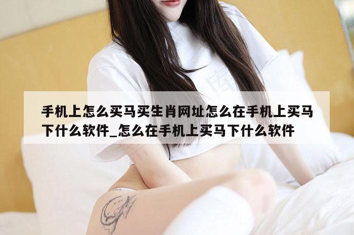 手机上怎么买马买生肖网址怎么在手机上买马下什么软件_怎么在手机上买马下什么软件